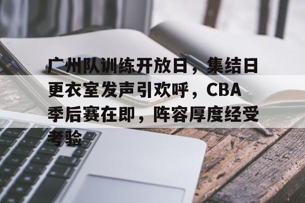 广州队训练开放日，集结日更衣室发声引欢呼，CBA季后赛在即，阵容厚度经受考验